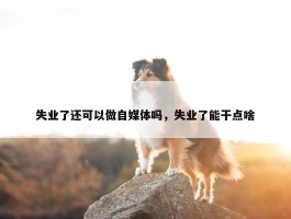 失业了还可以做自媒体吗，失业了能干点啥