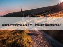 新媒体运营助理怎么找客户（新媒体运营助理做什么）