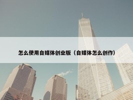 怎么使用自媒体创业版（自媒体怎么创作）