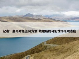 记者：皇马对免签阿方索-戴维斯的可能性持乐观态度