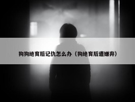 狗狗绝育后记仇怎么办（狗绝育后遭嫌弃）