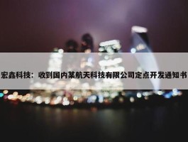 宏鑫科技：收到国内某航天科技有限公司定点开发通知书