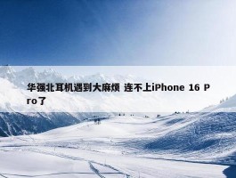 华强北耳机遇到大麻烦 连不上iPhone 16 Pro了