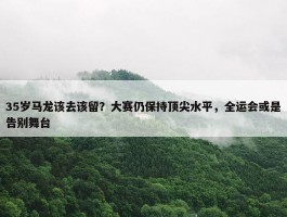 35岁马龙该去该留？大赛仍保持顶尖水平，全运会或是告别舞台