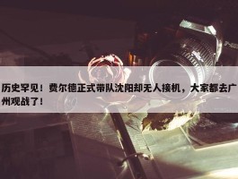 历史罕见！费尔德正式带队沈阳却无人接机，大家都去广州观战了！