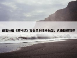 玩家吐槽《黑神话》双头鼠剧情难触发：这谁找得到啊