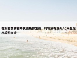 普利西奇新赛季状态热得发烫，利物浦有意向AC米兰发出求购申请