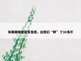 休赛期增重冠军出现，这哥们“胖”了30多斤