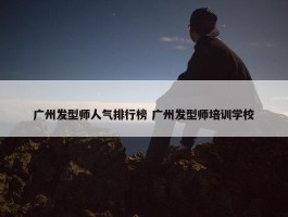 广州发型师人气排行榜 广州发型师培训学校