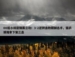 00后小将亚锦赛立功！3-2逆转击败朝鲜选手，国乒艰难拿下第三盘