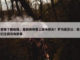 受够了滕哈格，曼联换帅看上国米教头？罗马诺否认：他们之间没有故事