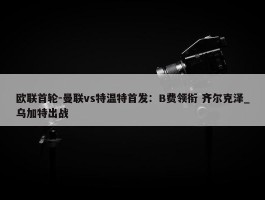 欧联首轮-曼联vs特温特首发：B费领衔 齐尔克泽_乌加特出战