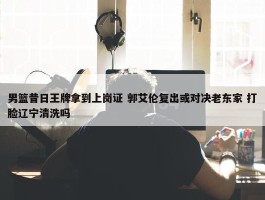 男篮昔日王牌拿到上岗证 郭艾伦复出或对决老东家 打脸辽宁清洗吗