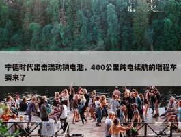 宁德时代出击混动钠电池，400公里纯电续航的增程车要来了