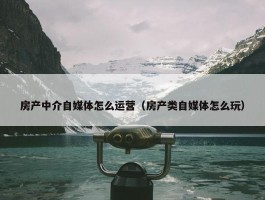 房产中介自媒体怎么运营（房产类自媒体怎么玩）