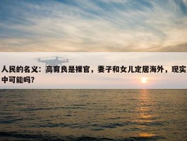 人民的名义：高育良是裸官，妻子和女儿定居海外，现实中可能吗？