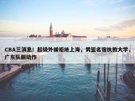 CBA三消息！超级外援拒绝上海，男篮名宿执教大学，广东队新动作