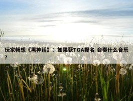 玩家畅想《黑神话》：如果获TGA提名 会奏什么音乐？