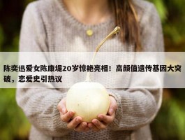 陈奕迅爱女陈康堤20岁惊艳亮相！高颜值遗传基因大突破，恋爱史引热议