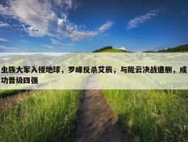 虫族大军入侵地球，罗峰反杀艾辰，与陇云决战遭删，成功晋级四强