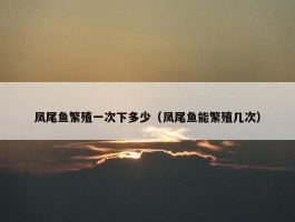 凤尾鱼繁殖一次下多少（凤尾鱼能繁殖几次）