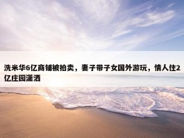 洗米华6亿商铺被拍卖，妻子带子女国外游玩，情人住2亿庄园潇洒