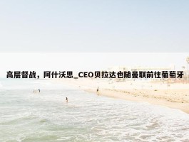 高层督战，阿什沃思_CEO贝拉达也随曼联前往葡萄牙