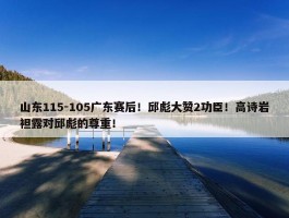 山东115-105广东赛后！邱彪大赞2功臣！高诗岩袒露对邱彪的尊重！