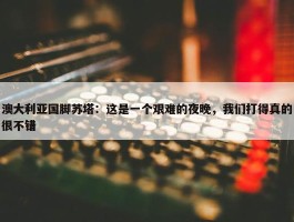 澳大利亚国脚苏塔：这是一个艰难的夜晚，我们打得真的很不错