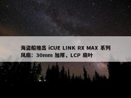 海盗船推出 iCUE LINK RX MAX 系列风扇：30mm 加厚，LCP 扇叶