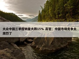 大众中国三季度销量大跌15% 高管：中国市场竞争太激烈了