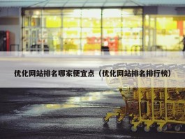 优化网站排名哪家便宜点（优化网站排名排行榜）