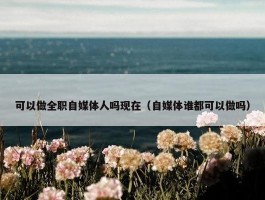 可以做全职自媒体人吗现在（自媒体谁都可以做吗）