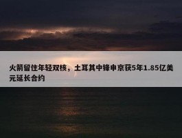 火箭留住年轻双核，土耳其中锋申京获5年1.85亿美元延长合约