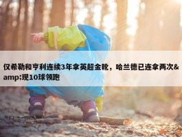 仅希勒和亨利连续3年拿英超金靴，哈兰德已连拿两次&现10球领跑