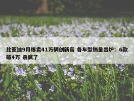 比亚迪9月爆卖41万辆创新高 各车型销量出炉：6款破4万 杀疯了