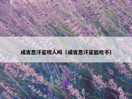 成吉思汗鲨咬人吗（成吉思汗鲨能吃不）