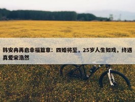 韩安冉再启幸福篇章：四婚将至，25岁人生如戏，终遇真爱宋浩然