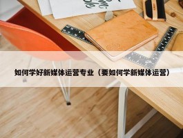 如何学好新媒体运营专业（要如何学新媒体运营）