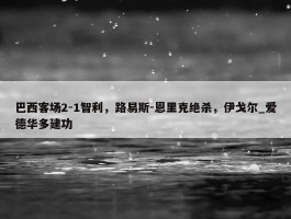 巴西客场2-1智利，路易斯-恩里克绝杀，伊戈尔_爱德华多建功