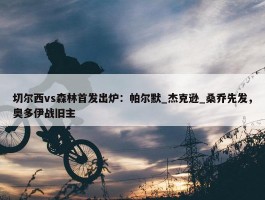 切尔西vs森林首发出炉：帕尔默_杰克逊_桑乔先发，奥多伊战旧主