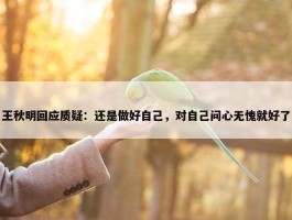 王秋明回应质疑：还是做好自己，对自己问心无愧就好了