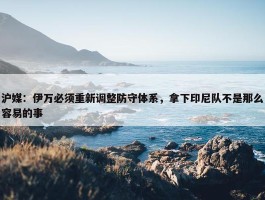 沪媒：伊万必须重新调整防守体系，拿下印尼队不是那么容易的事