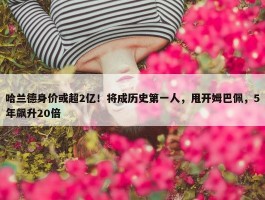 哈兰德身价或超2亿！将成历史第一人，甩开姆巴佩，5年飙升20倍