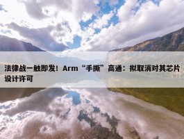 法律战一触即发！Arm“手撕”高通：拟取消对其芯片设计许可