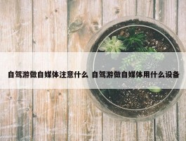 自驾游做自媒体注意什么 自驾游做自媒体用什么设备