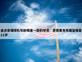 盘点豪强球队年龄相差一倍的球员：恩德里克和魔笛相差21岁