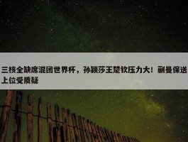 三核全缺席混团世界杯，孙颖莎王楚钦压力大！蒯曼保送上位受质疑