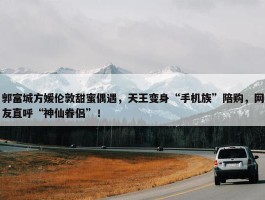 郭富城方媛伦敦甜蜜偶遇，天王变身“手机族”陪购，网友直呼“神仙眷侣”！