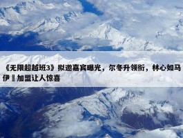 《无限超越班3》拟邀嘉宾曝光，尔冬升领衔，林心如马伊琍加盟让人惊喜